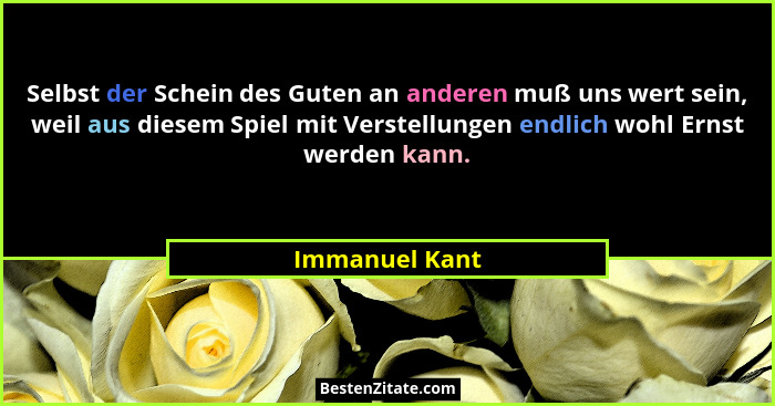 Selbst der Schein des Guten an anderen muß uns wert sein, weil aus diesem Spiel mit Verstellungen endlich wohl Ernst werden kann.... - Immanuel Kant