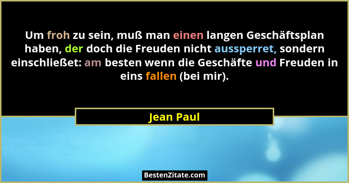 Um froh zu sein, muß man einen langen Geschäftsplan haben, der doch die Freuden nicht aussperret, sondern einschließet: am besten wenn die... - Jean Paul