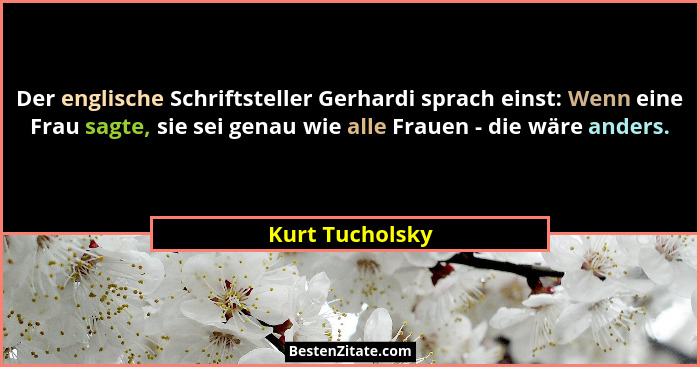 Der englische Schriftsteller Gerhardi sprach einst: Wenn eine Frau sagte, sie sei genau wie alle Frauen - die wäre anders.... - Kurt Tucholsky