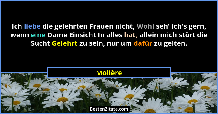 Ich liebe die gelehrten Frauen nicht, Wohl seh' ich's gern, wenn eine Dame Einsicht In alles hat, allein mich stört die Sucht Gelehr... - Molière