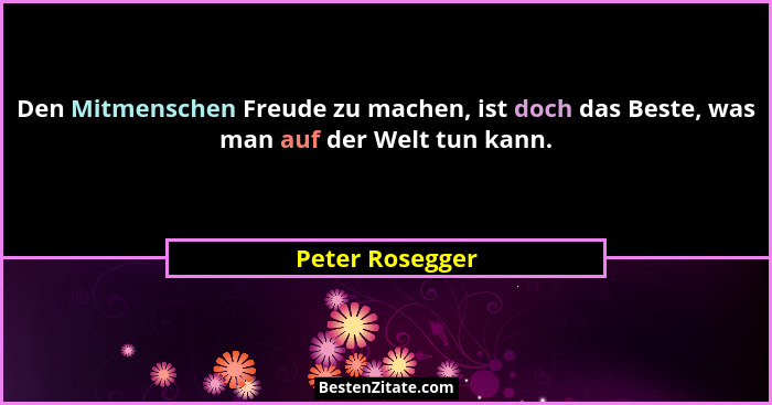 Den Mitmenschen Freude zu machen, ist doch das Beste, was man auf der Welt tun kann.... - Peter Rosegger