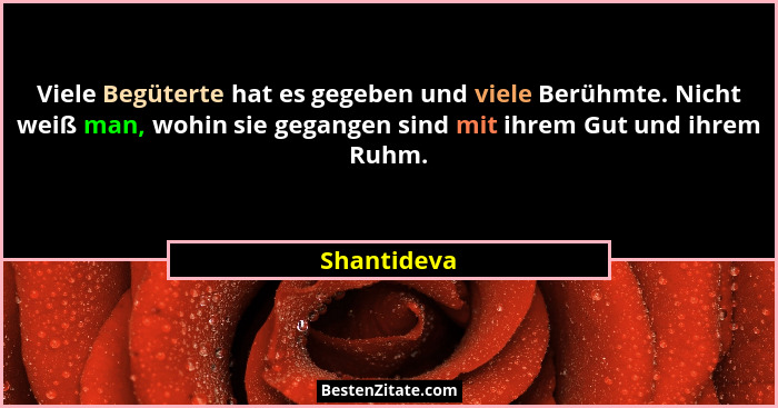 Viele Begüterte hat es gegeben und viele Berühmte. Nicht weiß man, wohin sie gegangen sind mit ihrem Gut und ihrem Ruhm.... - Shantideva