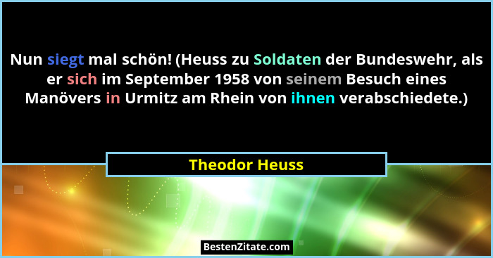 Nun siegt mal schön! (Heuss zu Soldaten der Bundeswehr, als er sich im September 1958 von seinem Besuch eines Manövers in Urmitz am Rh... - Theodor Heuss