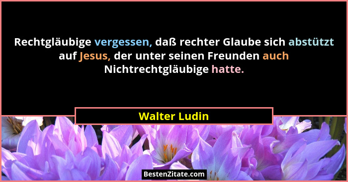Rechtgläubige vergessen, daß rechter Glaube sich abstützt auf Jesus, der unter seinen Freunden auch Nichtrechtgläubige hatte.... - Walter Ludin