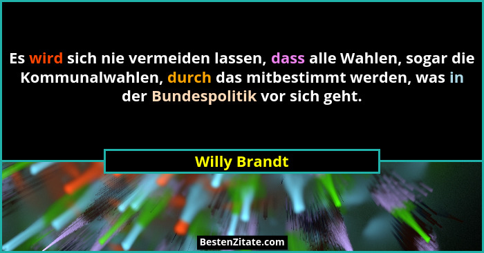 Es wird sich nie vermeiden lassen, dass alle Wahlen, sogar die Kommunalwahlen, durch das mitbestimmt werden, was in der Bundespolitik v... - Willy Brandt