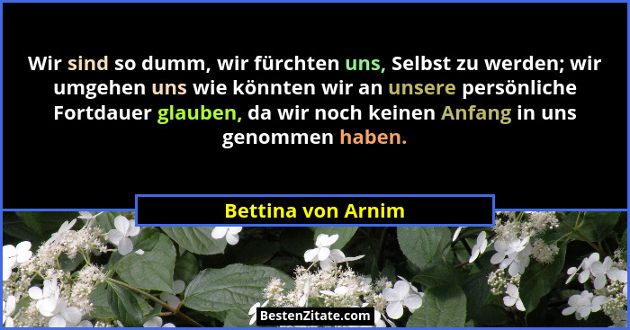 Wir sind so dumm, wir fürchten uns, Selbst zu werden; wir umgehen uns wie könnten wir an unsere persönliche Fortdauer glauben, da... - Bettina von Arnim
