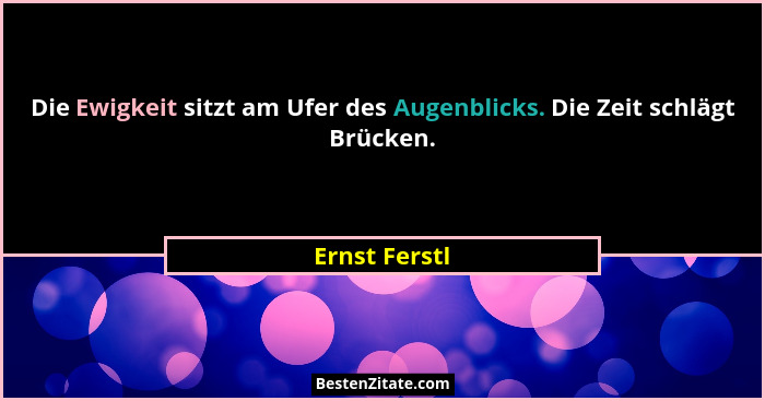 Die Ewigkeit sitzt am Ufer des Augenblicks. Die Zeit schlägt Brücken.... - Ernst Ferstl