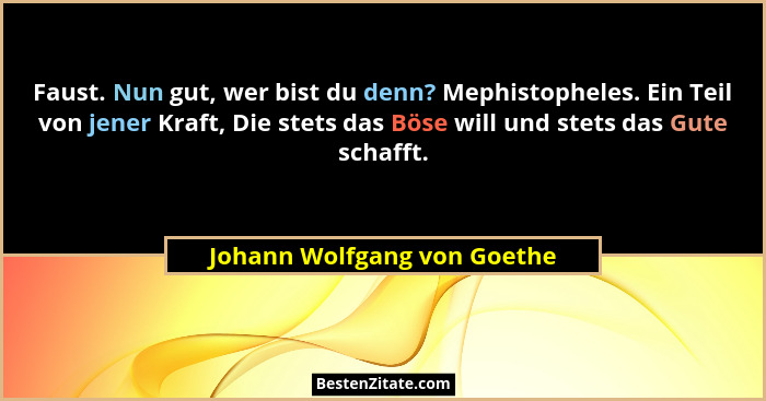 Faust. Nun gut, wer bist du denn? Mephistopheles. Ein Teil von jener Kraft, Die stets das Böse will und stets das Gute sc... - Johann Wolfgang von Goethe