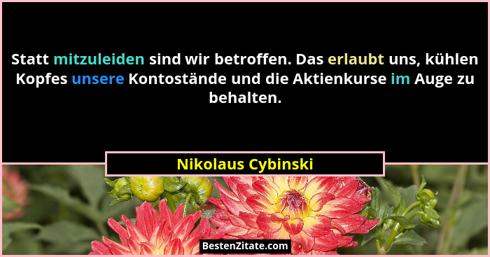 Statt mitzuleiden sind wir betroffen. Das erlaubt uns, kühlen Kopfes unsere Kontostände und die Aktienkurse im Auge zu behalten.... - Nikolaus Cybinski