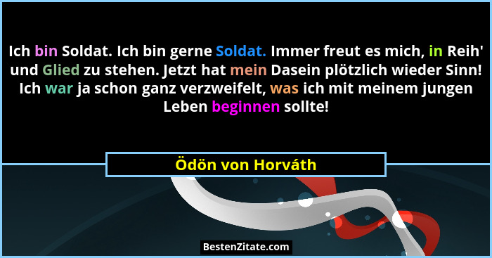 Ich bin Soldat. Ich bin gerne Soldat. Immer freut es mich, in Reih' und Glied zu stehen. Jetzt hat mein Dasein plötzlich wieder... - Ödön von Horváth