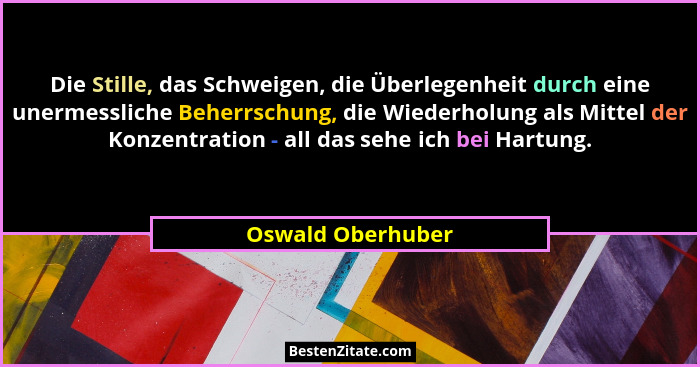 Die Stille, das Schweigen, die Überlegenheit durch eine unermessliche Beherrschung, die Wiederholung als Mittel der Konzentration -... - Oswald Oberhuber