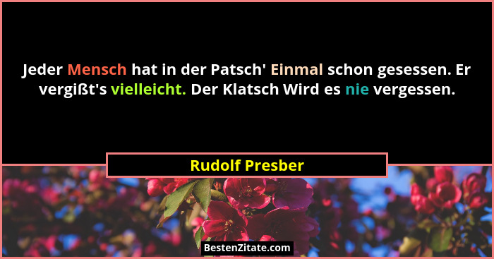 Jeder Mensch hat in der Patsch' Einmal schon gesessen. Er vergißt's vielleicht. Der Klatsch Wird es nie vergessen.... - Rudolf Presber