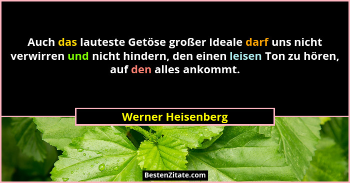 Auch das lauteste Getöse großer Ideale darf uns nicht verwirren und nicht hindern, den einen leisen Ton zu hören, auf den alles an... - Werner Heisenberg