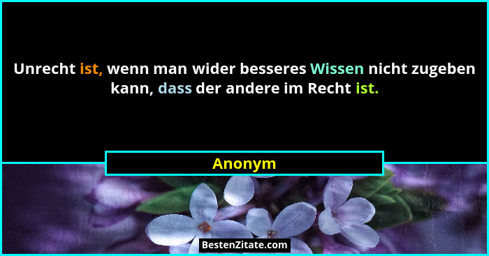 Unrecht ist, wenn man wider besseres Wissen nicht zugeben kann, dass der andere im Recht ist.... - Anonym