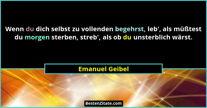 Wenn du dich selbst zu vollenden begehrst, leb', als müßtest du morgen sterben, streb', als ob du unsterblich wärst.... - Emanuel Geibel