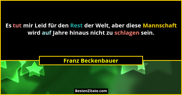 Es tut mir Leid für den Rest der Welt, aber diese Mannschaft wird auf Jahre hinaus nicht zu schlagen sein.... - Franz Beckenbauer