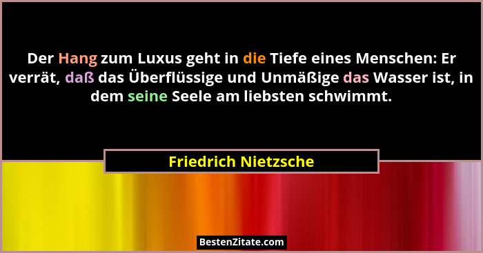 Der Hang zum Luxus geht in die Tiefe eines Menschen: Er verrät, daß das Überflüssige und Unmäßige das Wasser ist, in dem seine S... - Friedrich Nietzsche