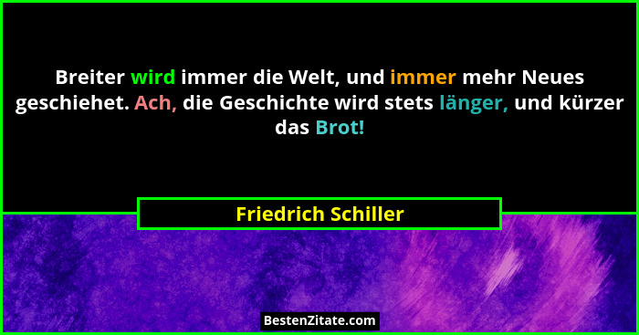 Breiter wird immer die Welt, und immer mehr Neues geschiehet. Ach, die Geschichte wird stets länger, und kürzer das Brot!... - Friedrich Schiller