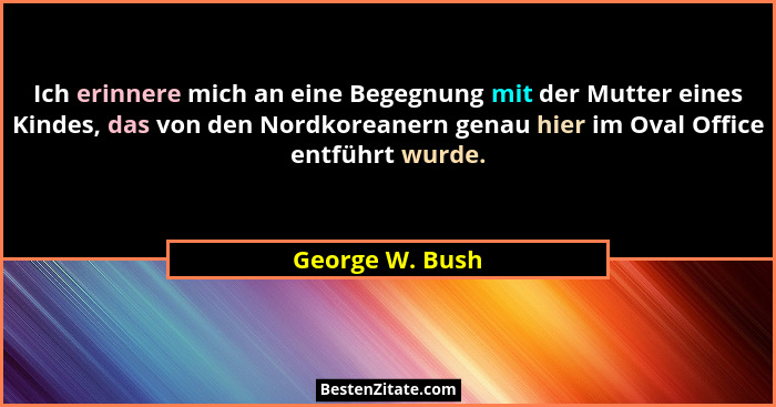 Ich erinnere mich an eine Begegnung mit der Mutter eines Kindes, das von den Nordkoreanern genau hier im Oval Office entführt wurde.... - George W. Bush