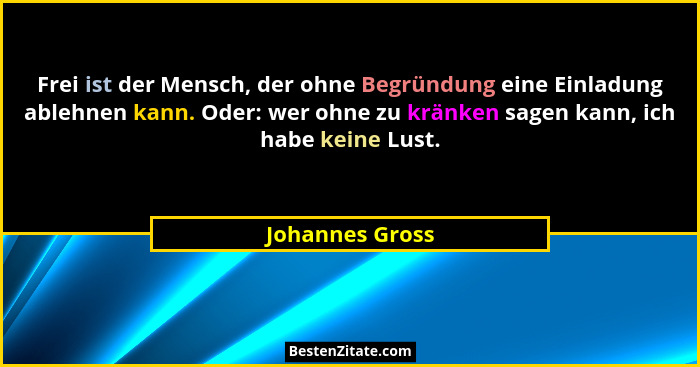 Frei ist der Mensch, der ohne Begründung eine Einladung ablehnen kann. Oder: wer ohne zu kränken sagen kann, ich habe keine Lust.... - Johannes Gross