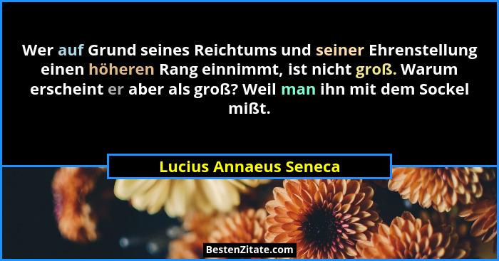 Wer auf Grund seines Reichtums und seiner Ehrenstellung einen höheren Rang einnimmt, ist nicht groß. Warum erscheint er aber a... - Lucius Annaeus Seneca
