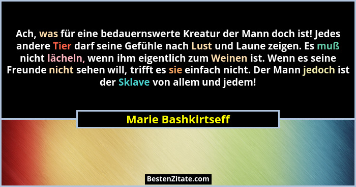 Ach, was für eine bedauernswerte Kreatur der Mann doch ist! Jedes andere Tier darf seine Gefühle nach Lust und Laune zeigen. Es m... - Marie Bashkirtseff