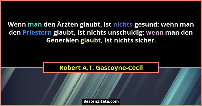 Wenn man den Ärzten glaubt, ist nichts gesund; wenn man den Priestern glaubt, ist nichts unschuldig; wenn man den Generäl... - Robert A.T. Gascoyne-Cecil