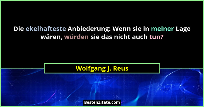 Die ekelhafteste Anbiederung: Wenn sie in meiner Lage wären, würden sie das nicht auch tun?... - Wolfgang J. Reus