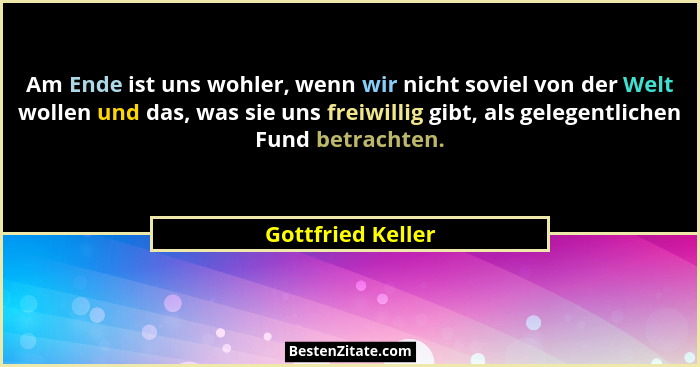 Am Ende ist uns wohler, wenn wir nicht soviel von der Welt wollen und das, was sie uns freiwillig gibt, als gelegentlichen Fund bet... - Gottfried Keller