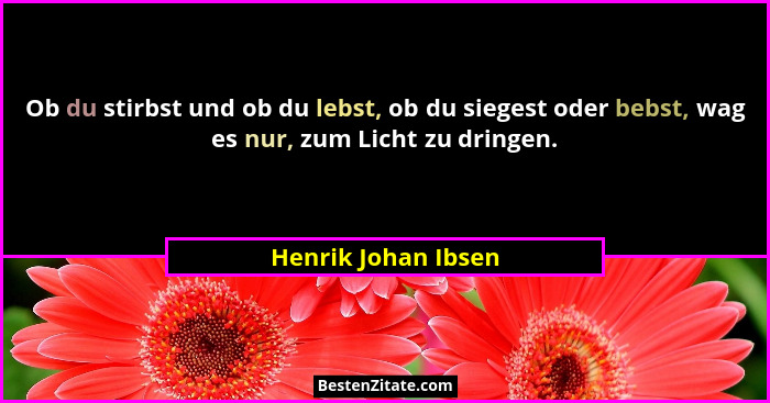 Ob du stirbst und ob du lebst, ob du siegest oder bebst, wag es nur, zum Licht zu dringen.... - Henrik Johan Ibsen