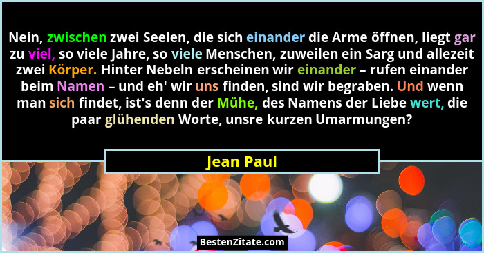 Nein, zwischen zwei Seelen, die sich einander die Arme öffnen, liegt gar zu viel, so viele Jahre, so viele Menschen, zuweilen ein Sarg und... - Jean Paul