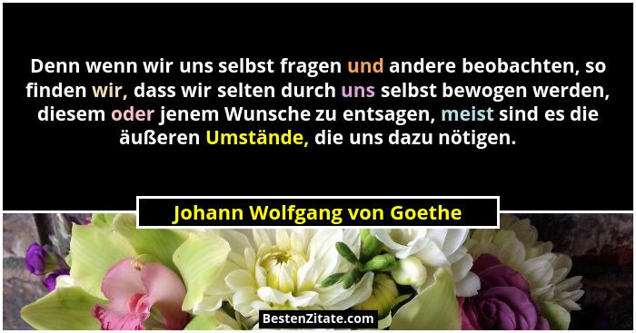 Denn wenn wir uns selbst fragen und andere beobachten, so finden wir, dass wir selten durch uns selbst bewogen werden, di... - Johann Wolfgang von Goethe