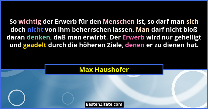 So wichtig der Erwerb für den Menschen ist, so darf man sich doch nicht von ihm beherrschen lassen. Man darf nicht bloß daran denken,... - Max Haushofer