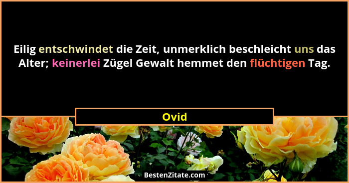 Eilig entschwindet die Zeit, unmerklich beschleicht uns das Alter; keinerlei Zügel Gewalt hemmet den flüchtigen Tag.... - Ovid