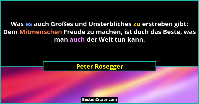 Was es auch Großes und Unsterbliches zu erstreben gibt: Dem Mitmenschen Freude zu machen, ist doch das Beste, was man auch der Welt t... - Peter Rosegger