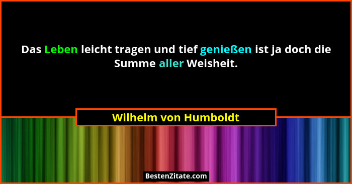 Das Leben leicht tragen und tief genießen ist ja doch die Summe aller Weisheit.... - Wilhelm von Humboldt
