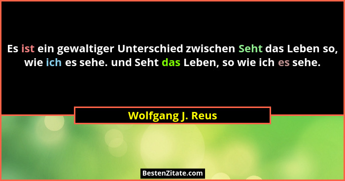 Es ist ein gewaltiger Unterschied zwischen Seht das Leben so, wie ich es sehe. und Seht das Leben, so wie ich es sehe.... - Wolfgang J. Reus