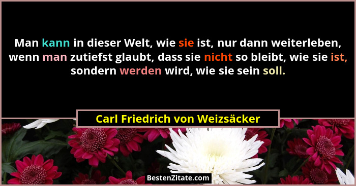 Man kann in dieser Welt, wie sie ist, nur dann weiterleben, wenn man zutiefst glaubt, dass sie nicht so bleibt, wie si... - Carl Friedrich von Weizsäcker