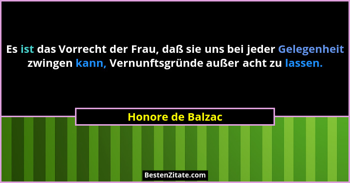 Es ist das Vorrecht der Frau, daß sie uns bei jeder Gelegenheit zwingen kann, Vernunftsgründe außer acht zu lassen.... - Honore de Balzac