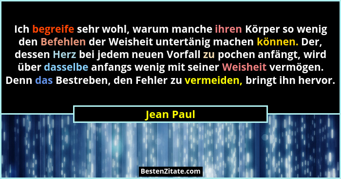 Ich begreife sehr wohl, warum manche ihren Körper so wenig den Befehlen der Weisheit untertänig machen können. Der, dessen Herz bei jedem... - Jean Paul