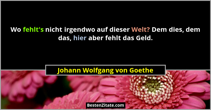 Wo fehlt's nicht irgendwo auf dieser Welt? Dem dies, dem das, hier aber fehlt das Geld.... - Johann Wolfgang von Goethe