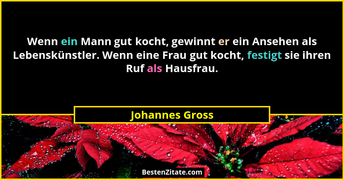 Wenn ein Mann gut kocht, gewinnt er ein Ansehen als Lebenskünstler. Wenn eine Frau gut kocht, festigt sie ihren Ruf als Hausfrau.... - Johannes Gross