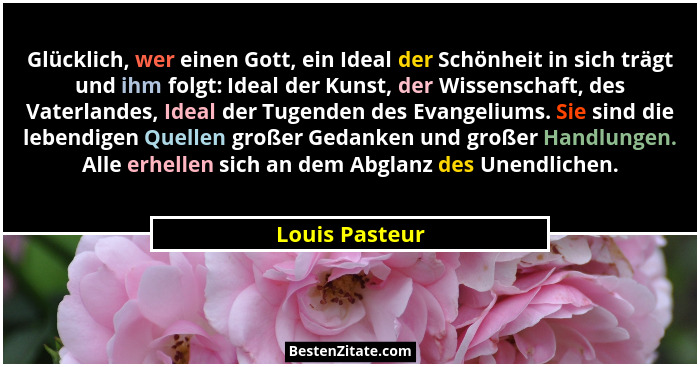 Glücklich, wer einen Gott, ein Ideal der Schönheit in sich trägt und ihm folgt: Ideal der Kunst, der Wissenschaft, des Vaterlandes, Id... - Louis Pasteur