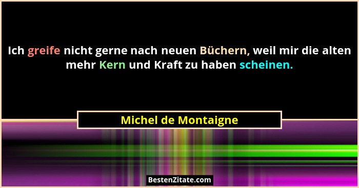 Ich greife nicht gerne nach neuen Büchern, weil mir die alten mehr Kern und Kraft zu haben scheinen.... - Michel de Montaigne