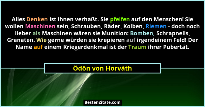 Alles Denken ist ihnen verhaßt. Sie pfeifen auf den Menschen! Sie wollen Maschinen sein, Schrauben, Räder, Kolben, Riemen - doch no... - Ödön von Horváth