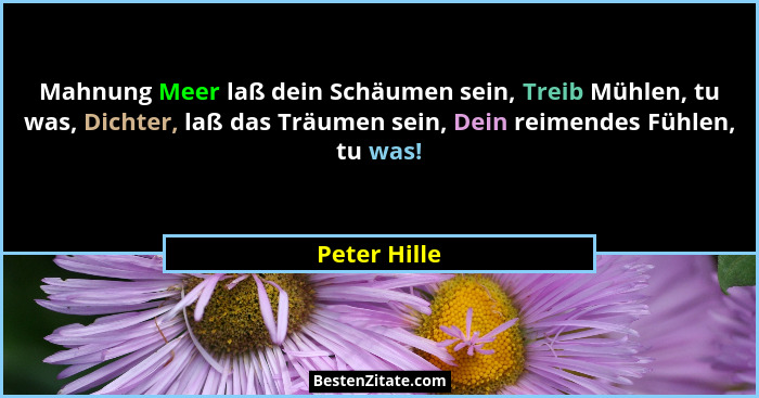 Mahnung Meer laß dein Schäumen sein, Treib Mühlen, tu was, Dichter, laß das Träumen sein, Dein reimendes Fühlen, tu was!... - Peter Hille