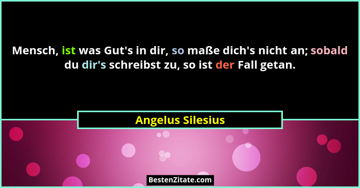 Mensch, ist was Gut's in dir, so maße dich's nicht an; sobald du dir's schreibst zu, so ist der Fall getan.... - Angelus Silesius