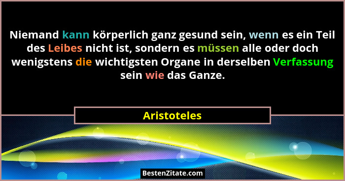 Niemand kann körperlich ganz gesund sein, wenn es ein Teil des Leibes nicht ist, sondern es müssen alle oder doch wenigstens die wichtig... - Aristoteles