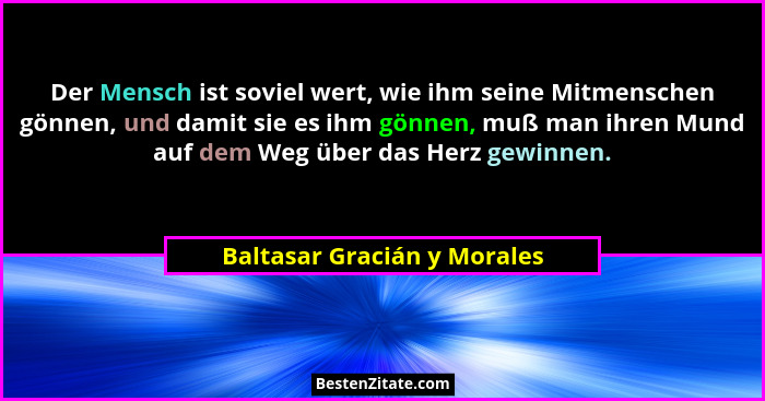 Der Mensch ist soviel wert, wie ihm seine Mitmenschen gönnen, und damit sie es ihm gönnen, muß man ihren Mund auf dem Weg... - Baltasar Gracián y Morales
