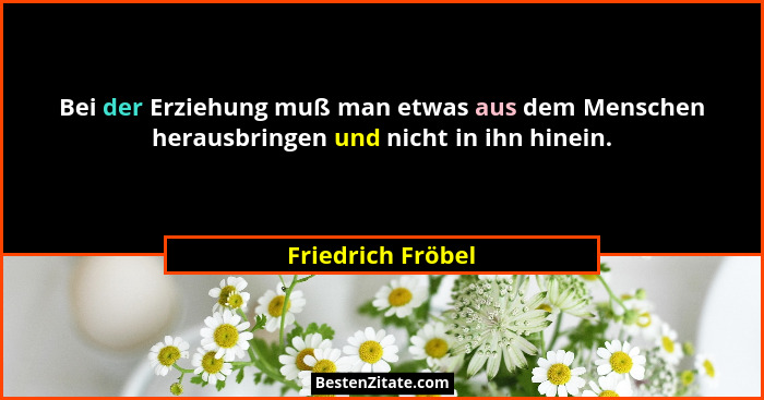 Bei der Erziehung muß man etwas aus dem Menschen herausbringen und nicht in ihn hinein.... - Friedrich Fröbel